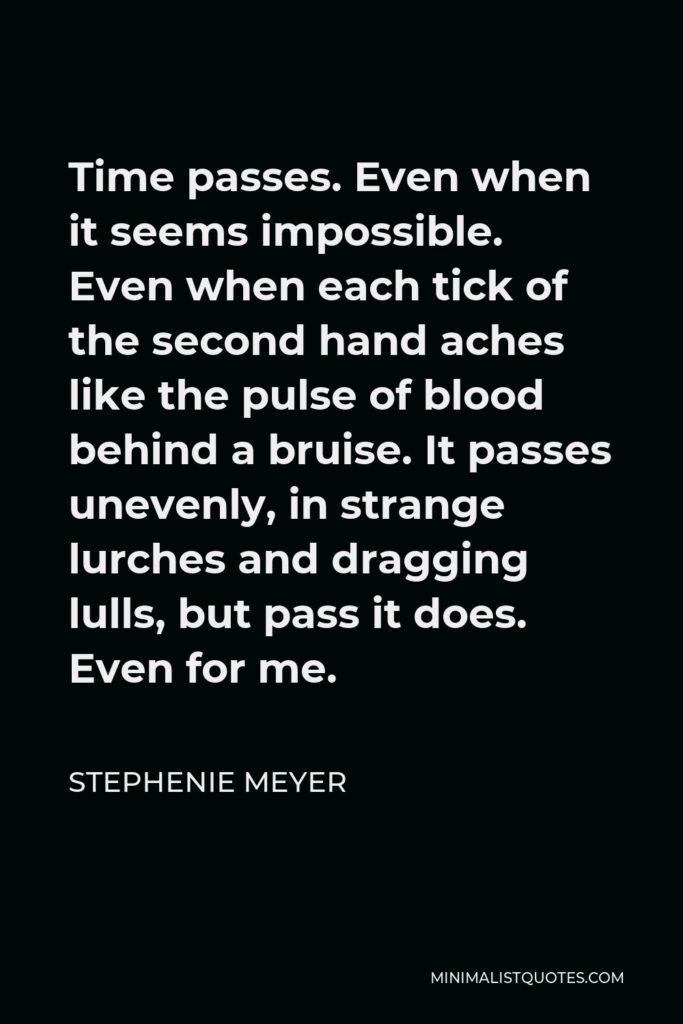Stephenie Meyer Quote - Time passes. Even when it seems impossible. Even when each tick of the second hand aches like the pulse of blood behind a bruise. It passes unevenly, in strange lurches and dragging lulls, but pass it does. Even for me.