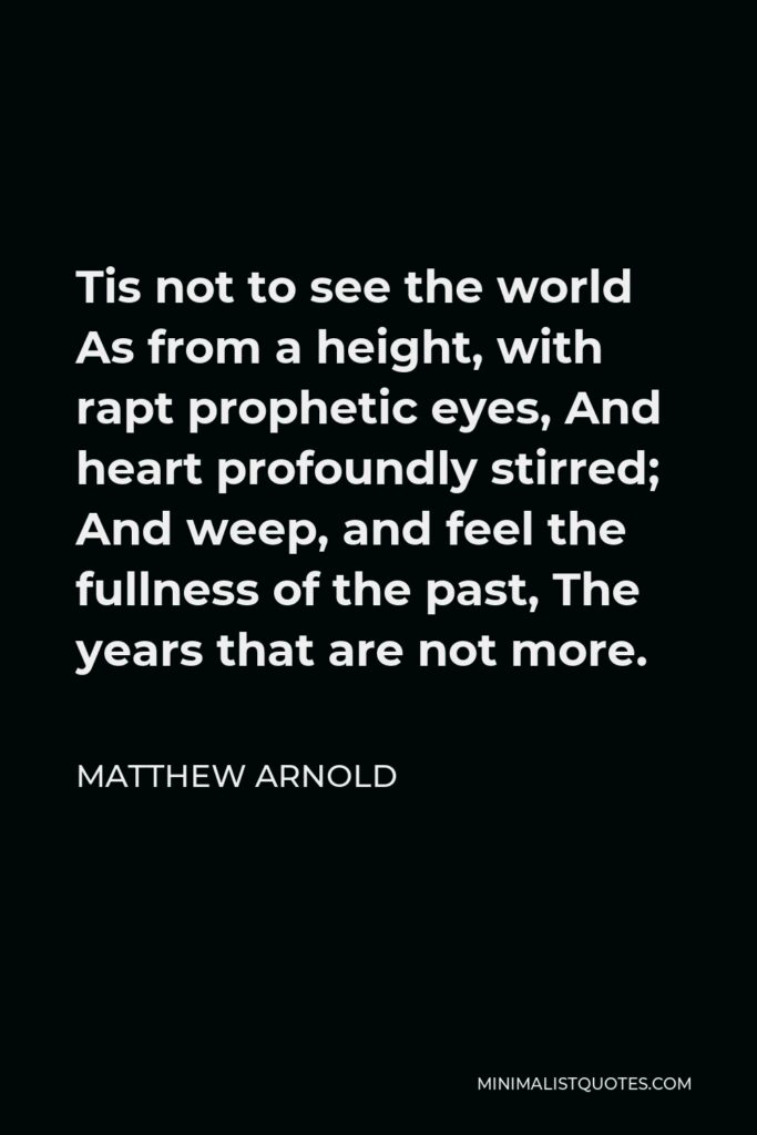 Matthew Arnold Quote - Tis not to see the world As from a height, with rapt prophetic eyes, And heart profoundly stirred; And weep, and feel the fullness of the past, The years that are not more.