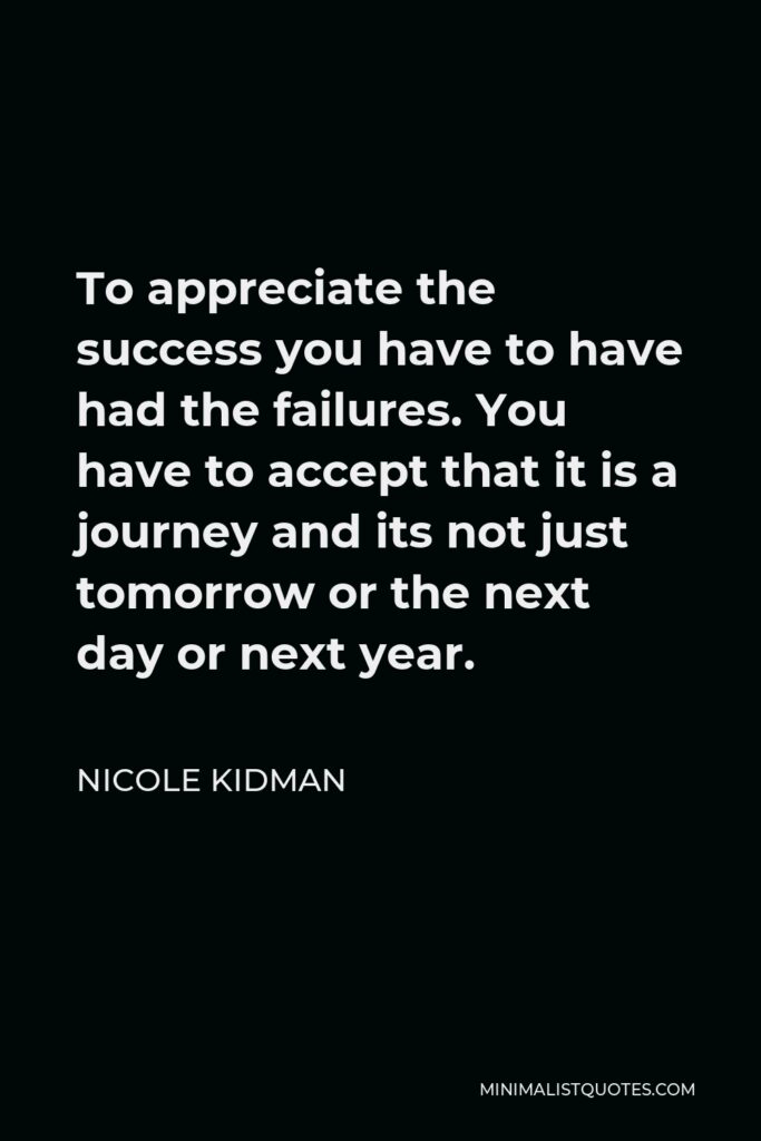 Nicole Kidman Quote - To appreciate the success you have to have had the failures. You have to accept that it is a journey and its not just tomorrow or the next day or next year.