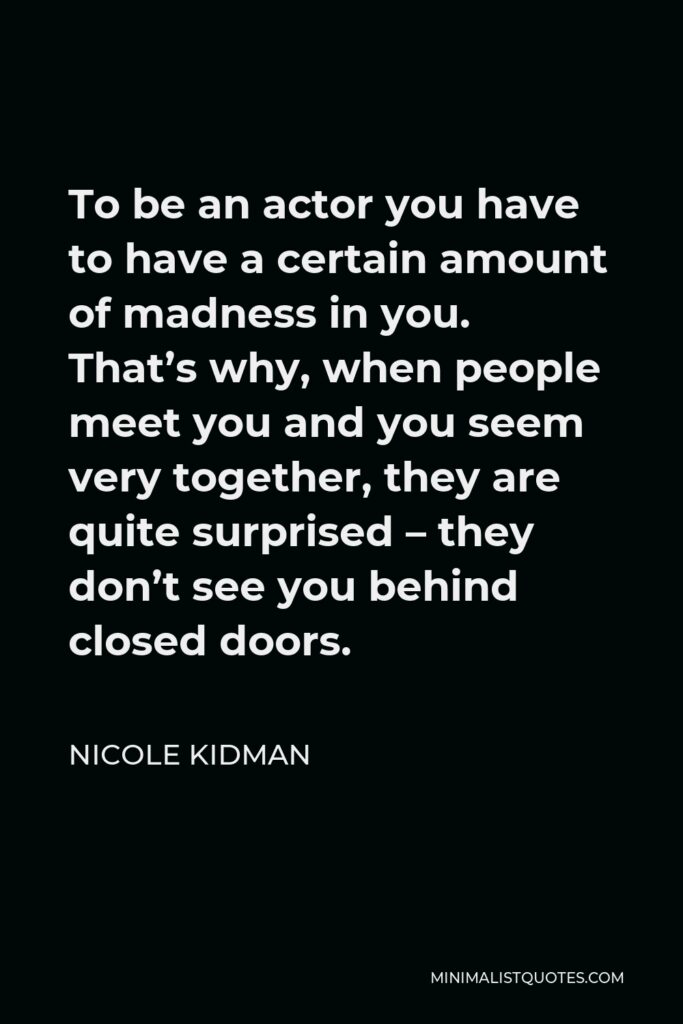 Nicole Kidman Quote - To be an actor you have to have a certain amount of madness in you. That’s why, when people meet you and you seem very together, they are quite surprised – they don’t see you behind closed doors.