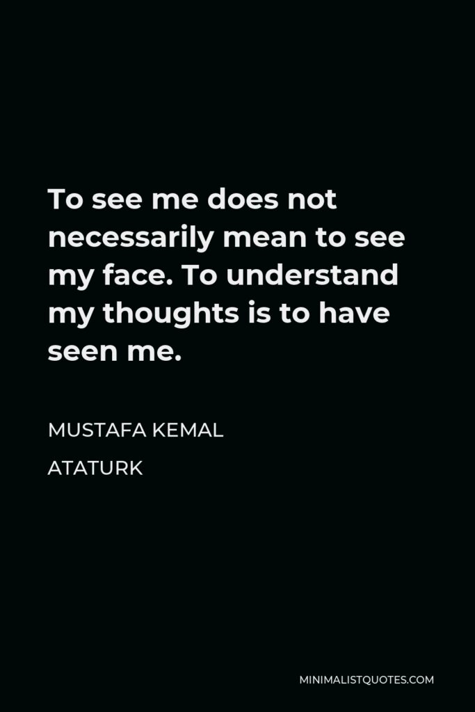 Mustafa Kemal Ataturk Quote - To see me does not necessarily mean to see my face. To understand my thoughts is to have seen me.