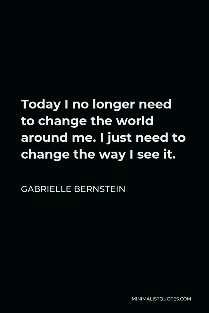Gabrielle Bernstein Quote - Today I no longer need to change the world around me. I just need to change the way I see it.