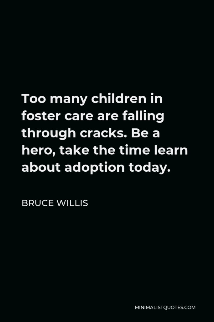 Bruce Willis Quote - Too many children in foster care are falling through cracks. Be a hero, take the time learn about adoption today.