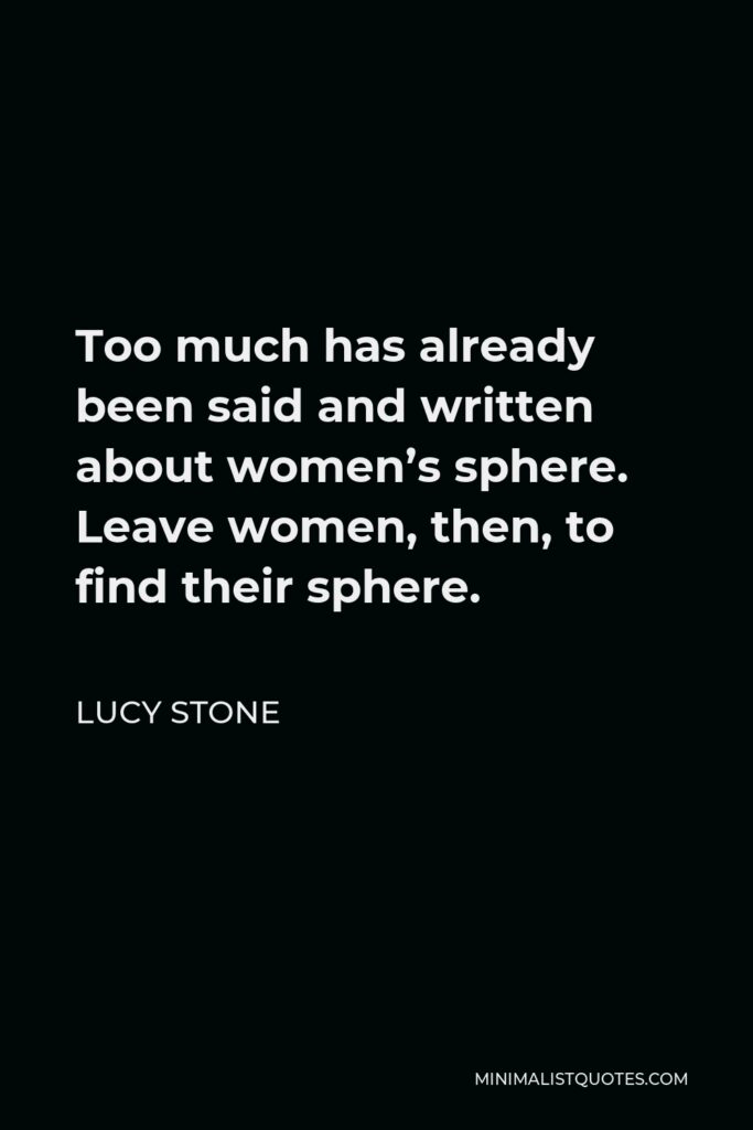 Lucy Stone Quote - Too much has already been said and written about women’s sphere. Leave women, then, to find their sphere.