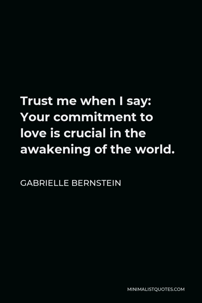 Gabrielle Bernstein Quote - Trust me when I say: Your commitment to love is crucial in the awakening of the world.