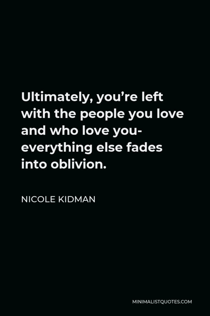 Nicole Kidman Quote - Ultimately, you’re left with the people you love and who love you- everything else fades into oblivion.