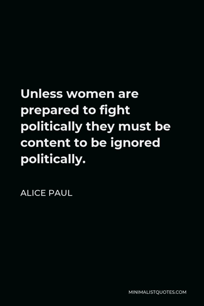 Alice Paul Quote - Unless women are prepared to fight politically they must be content to be ignored politically.