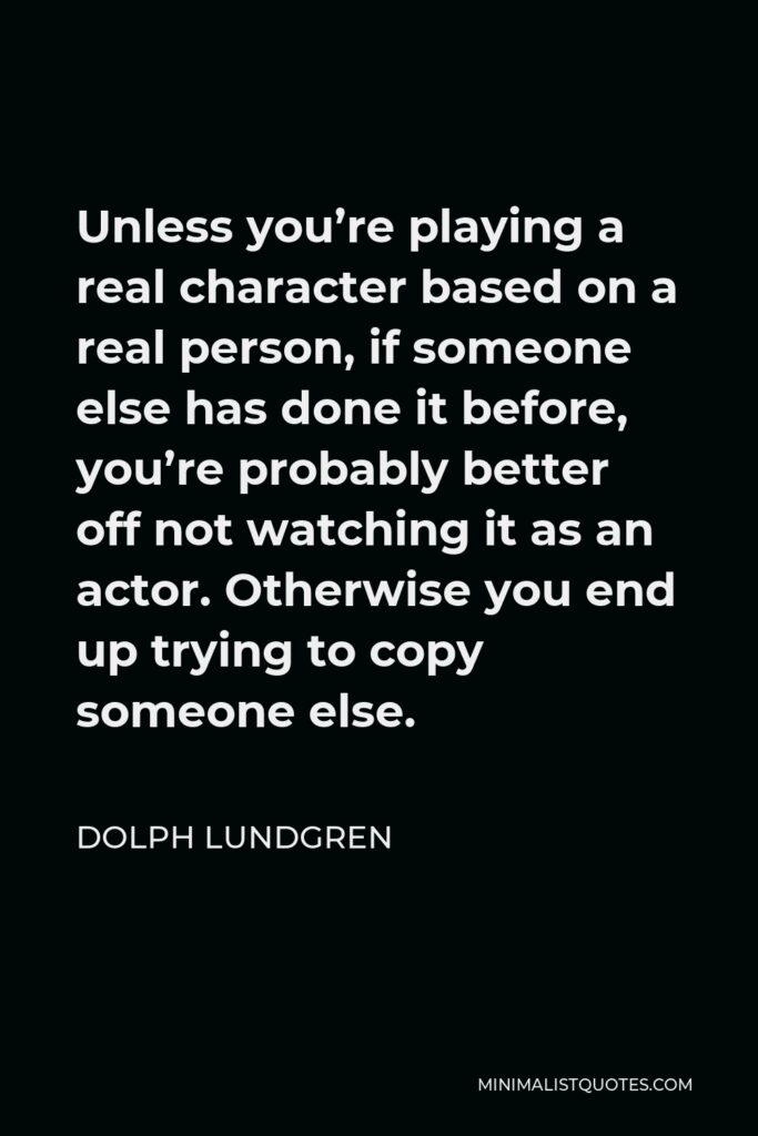 Dolph Lundgren Quote - Unless you’re playing a real character based on a real person, if someone else has done it before, you’re probably better off not watching it as an actor. Otherwise you end up trying to copy someone else.