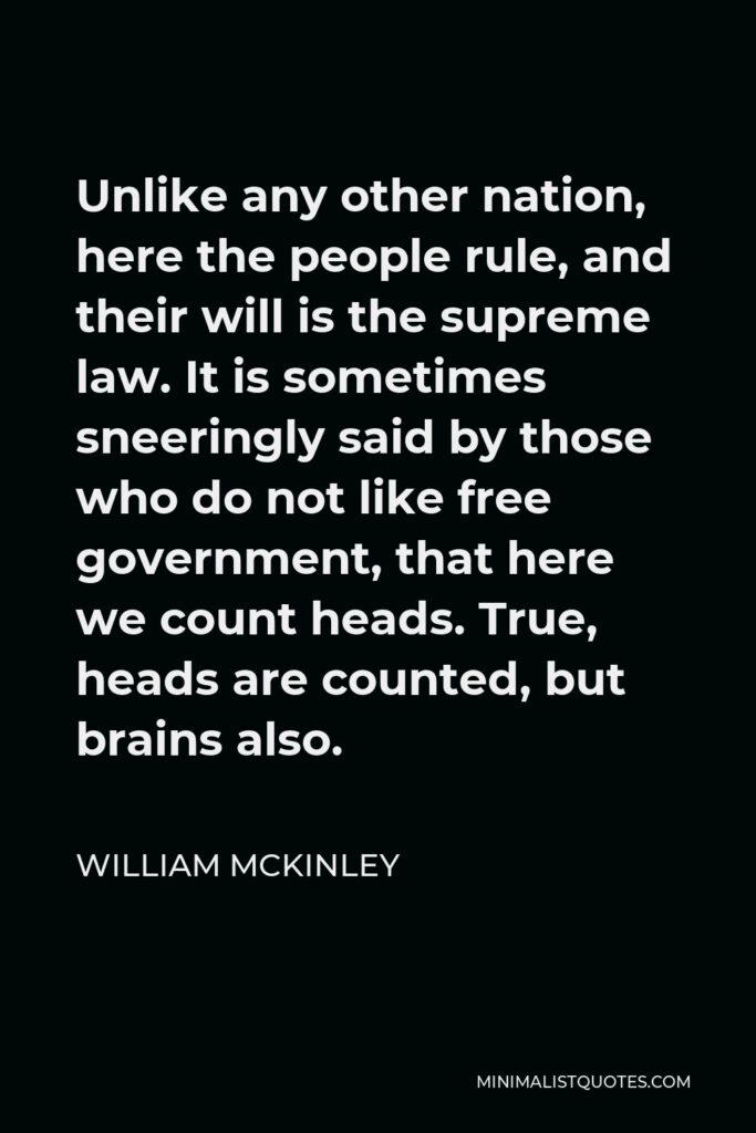 William McKinley Quote - Unlike any other nation, here the people rule, and their will is the supreme law. It is sometimes sneeringly said by those who do not like free government, that here we count heads. True, heads are counted, but brains also.