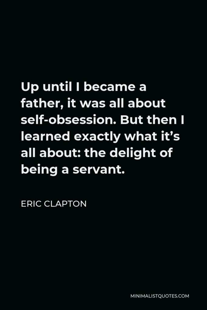 Eric Clapton Quote - Up until I became a father, it was all about self-obsession. But then I learned exactly what it’s all about: the delight of being a servant.