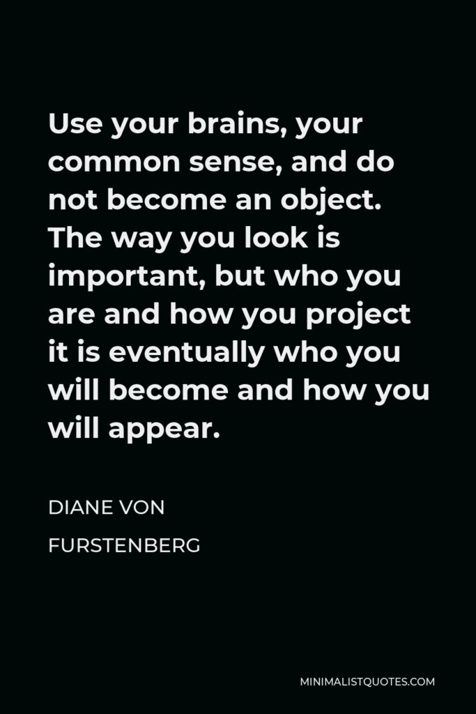 Diane Von Furstenberg Quote - Use your brains, your common sense, and do not become an object. The way you look is important, but who you are and how you project it is eventually who you will become and how you will appear.
