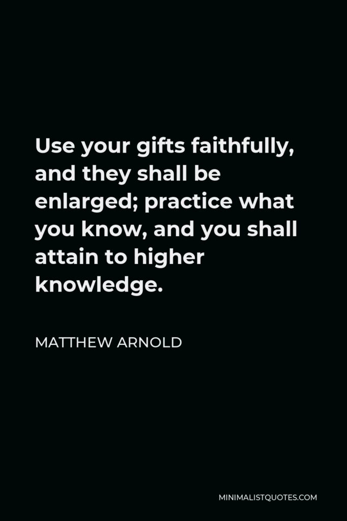 Matthew Arnold Quote - Use your gifts faithfully, and they shall be enlarged; practice what you know, and you shall attain to higher knowledge.