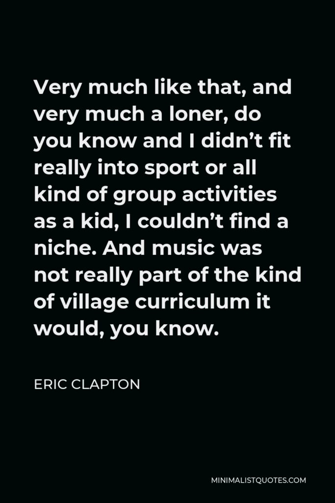 Eric Clapton Quote - Very much like that, and very much a loner, do you know and I didn’t fit really into sport or all kind of group activities as a kid, I couldn’t find a niche. And music was not really part of the kind of village curriculum it would, you know.
