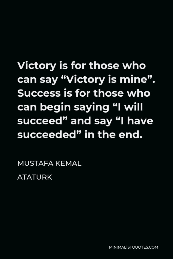 Mustafa Kemal Ataturk Quote - Victory is for those who can say “Victory is mine”. Success is for those who can begin saying “I will succeed” and say “I have succeeded” in the end.