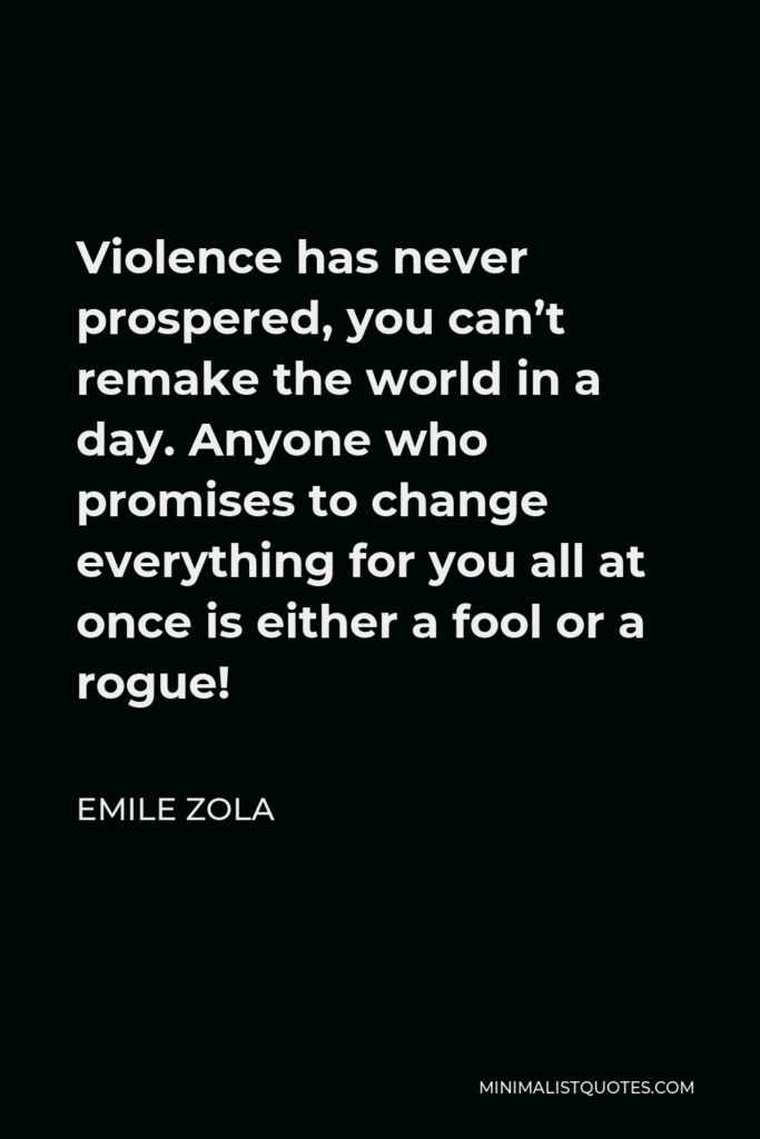Emile Zola Quote - Violence has never prospered, you can’t remake the world in a day. Anyone who promises to change everything for you all at once is either a fool or a rogue!