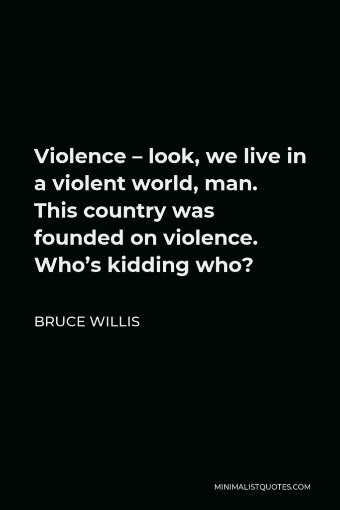 Bruce Willis Quote - Violence – look, we live in a violent world, man. This country was founded on violence. Who’s kidding who?