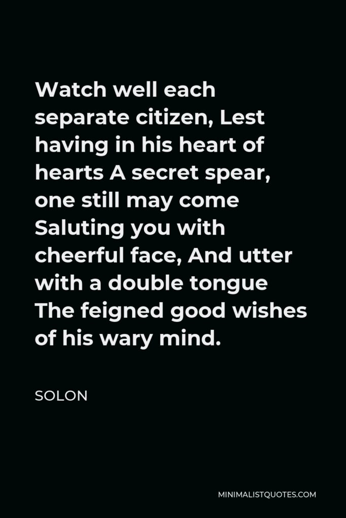 Solon Quote - Watch well each separate citizen, Lest having in his heart of hearts A secret spear, one still may come Saluting you with cheerful face, And utter with a double tongue The feigned good wishes of his wary mind.