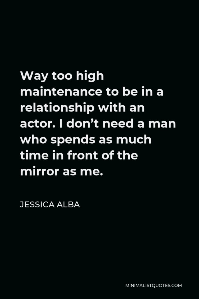 Jessica Alba Quote - Way too high maintenance to be in a relationship with an actor. I don’t need a man who spends as much time in front of the mirror as me.