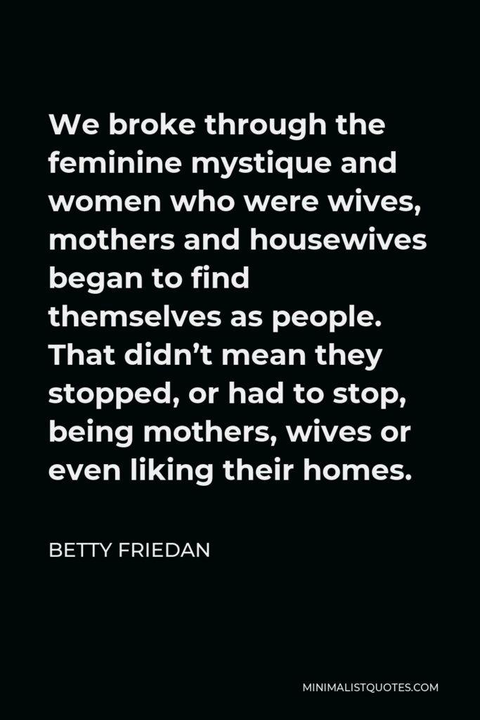Betty Friedan Quote - We broke through the feminine mystique and women who were wives, mothers and housewives began to find themselves as people. That didn’t mean they stopped, or had to stop, being mothers, wives or even liking their homes.