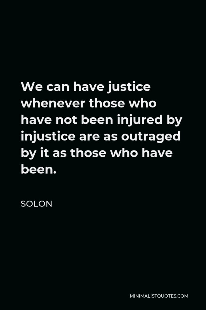 Solon Quote - We can have justice whenever those who have not been injured by injustice are as outraged by it as those who have been.