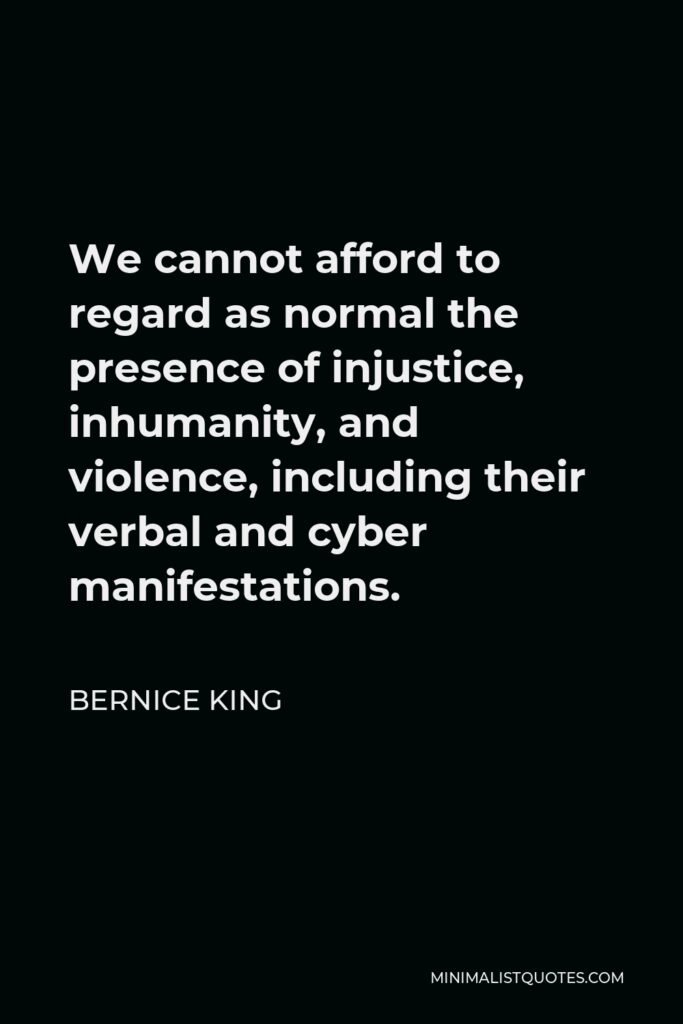 Bernice King Quote - We cannot afford to regard as normal the presence of injustice, inhumanity, and violence, including their verbal and cyber manifestations.