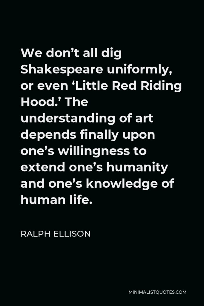 Ralph Ellison Quote - We don’t all dig Shakespeare uniformly, or even ‘Little Red Riding Hood.’ The understanding of art depends finally upon one’s willingness to extend one’s humanity and one’s knowledge of human life.