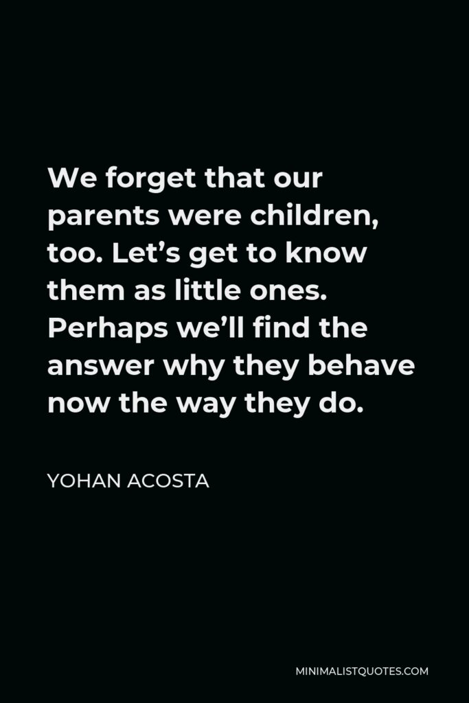 Yohan Acosta Quote - We forget that our parents were children, too. Let’s get to know them as little ones. Perhaps we’ll find the answer why they behave now the way they do.