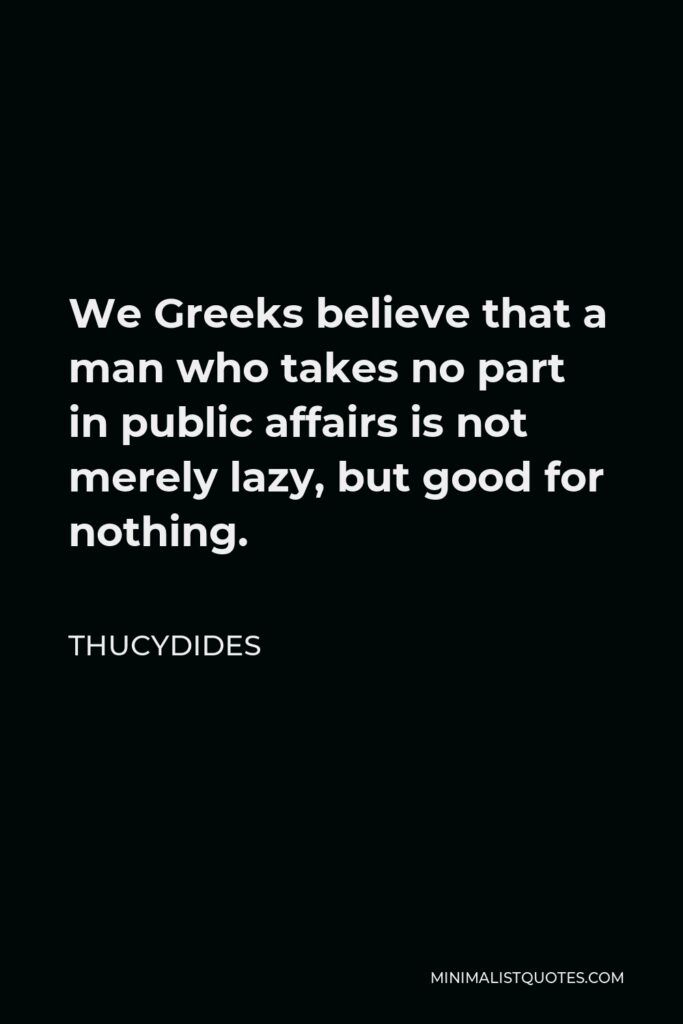 Thucydides Quote - We Greeks believe that a man who takes no part in public affairs is not merely lazy, but good for nothing.