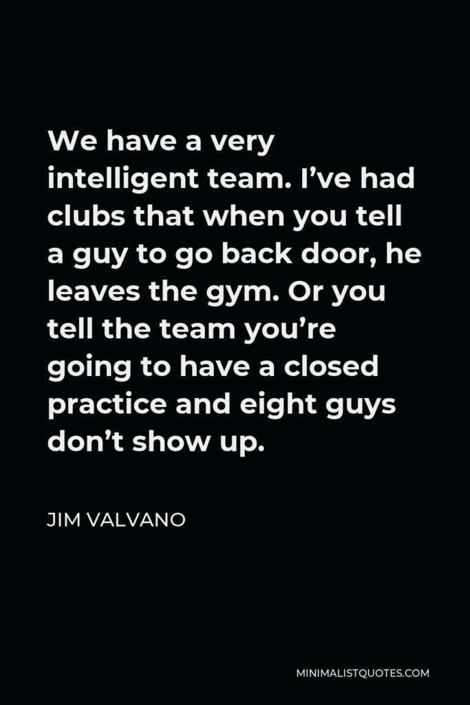 Jim Valvano Quote - We have a very intelligent team. I’ve had clubs that when you tell a guy to go back door, he leaves the gym. Or you tell the team you’re going to have a closed practice and eight guys don’t show up.