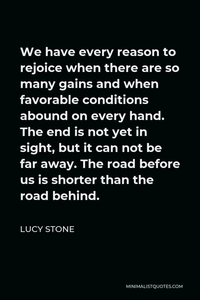 Lucy Stone Quote - We have every reason to rejoice when there are so many gains and when favorable conditions abound on every hand. The end is not yet in sight, but it can not be far away. The road before us is shorter than the road behind.