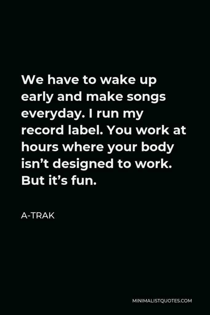 A-Trak Quote - We have to wake up early and make songs everyday. I run my record label. You work at hours where your body isn’t designed to work. But it’s fun.