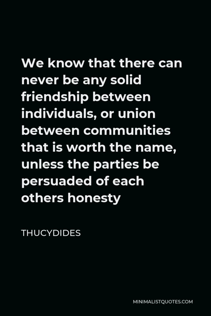 Thucydides Quote - We know that there can never be any solid friendship between individuals, or union between communities that is worth the name, unless the parties be persuaded of each others honesty