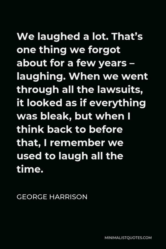 George Harrison Quote - We laughed a lot. That’s one thing we forgot about for a few years – laughing. When we went through all the lawsuits, it looked as if everything was bleak, but when I think back to before that, I remember we used to laugh all the time.