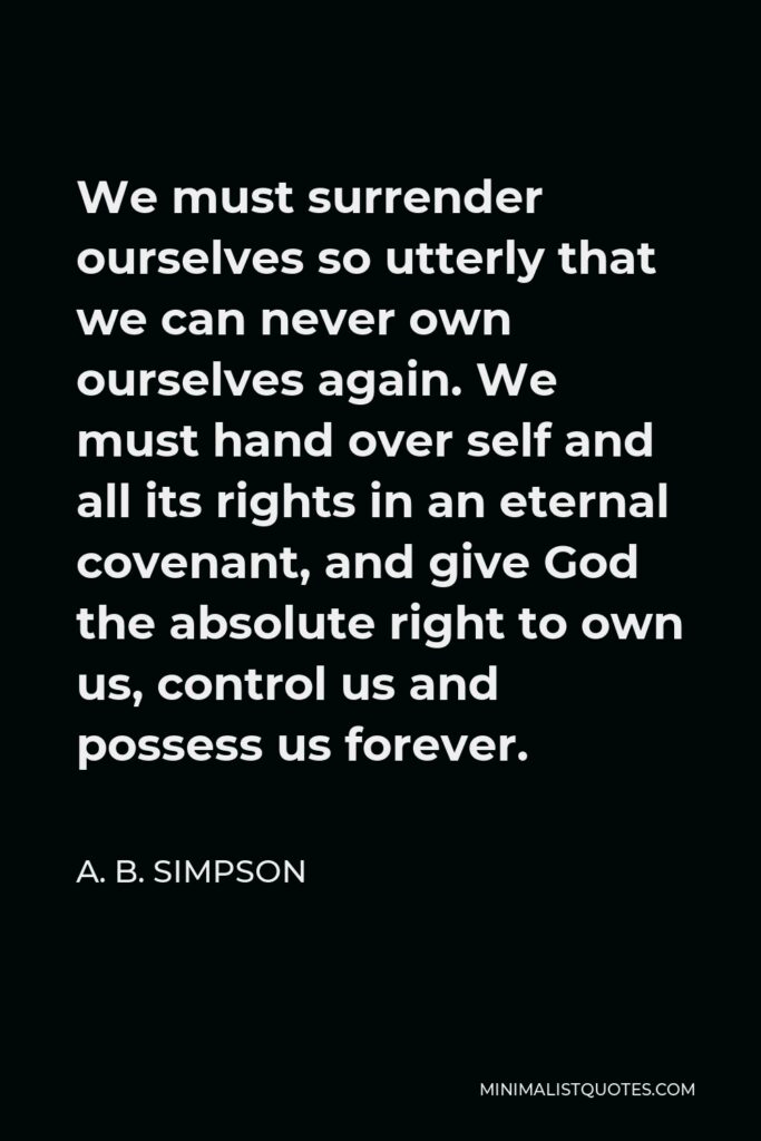 A. B. Simpson Quote - We must surrender ourselves so utterly that we can never own ourselves again. We must hand over self and all its rights in an eternal covenant, and give God the absolute right to own us, control us and possess us forever.