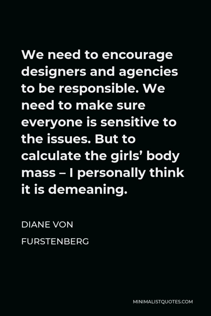 Diane Von Furstenberg Quote - We need to encourage designers and agencies to be responsible. We need to make sure everyone is sensitive to the issues. But to calculate the girls’ body mass – I personally think it is demeaning.