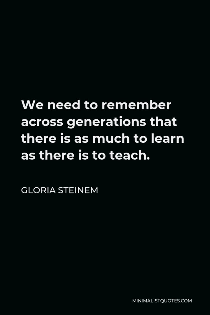 Gloria Steinem Quote - We need to remember across generations that there is as much to learn as there is to teach.