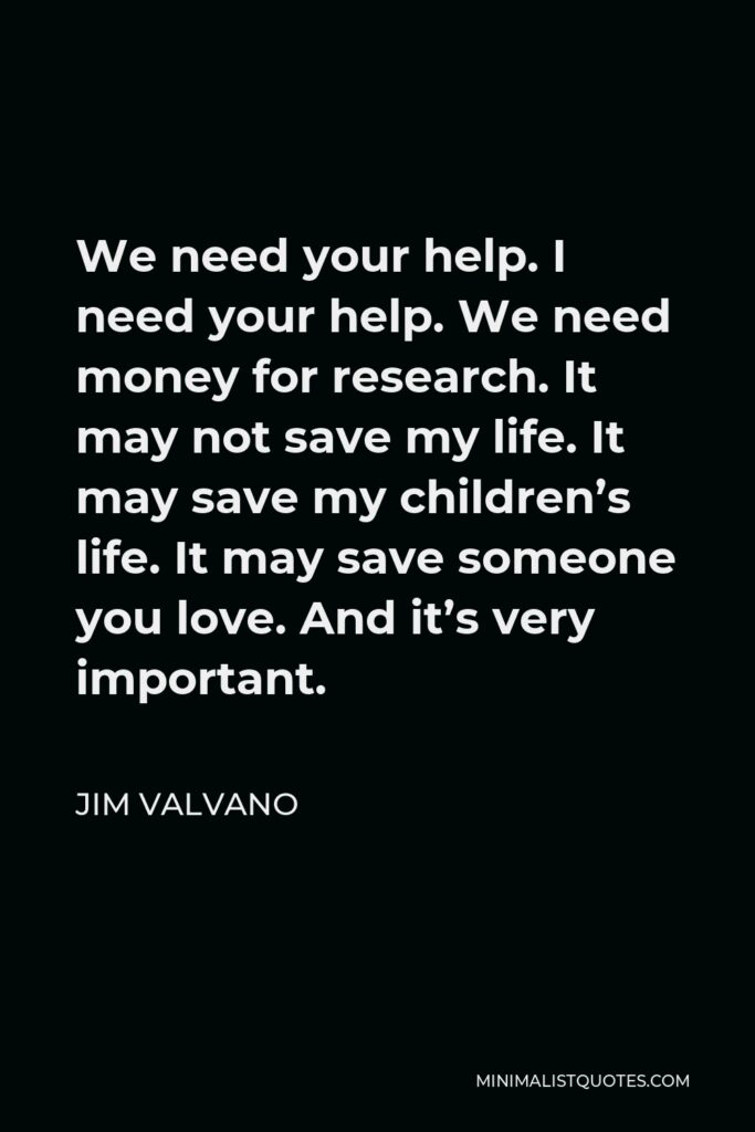 Jim Valvano Quote - We need your help. I need your help. We need money for research. It may not save my life. It may save my children’s life. It may save someone you love. And it’s very important.