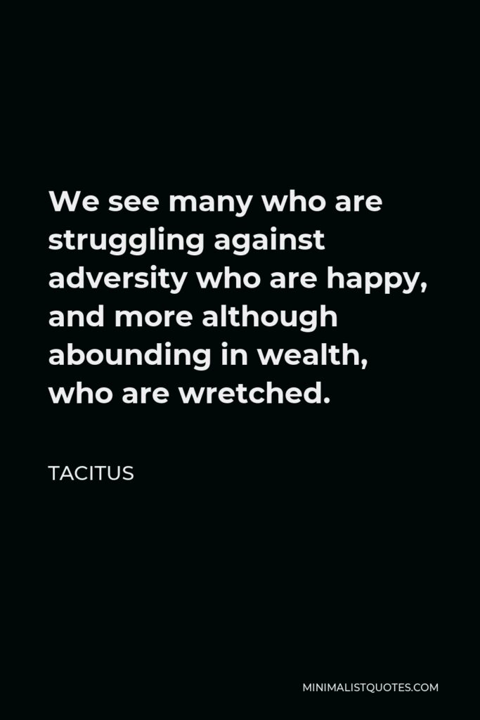 Tacitus Quote - We see many who are struggling against adversity who are happy, and more although abounding in wealth, who are wretched.