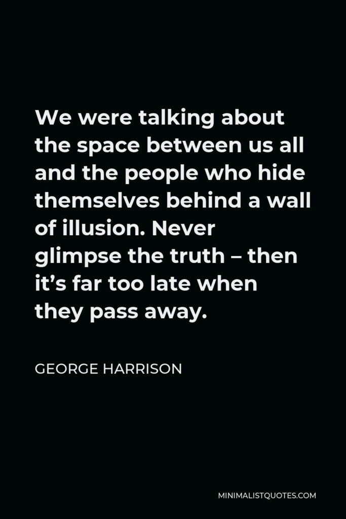 George Harrison Quote - We were talking about the space between us all and the people who hide themselves behind a wall of illusion. Never glimpse the truth – then it’s far too late when they pass away.