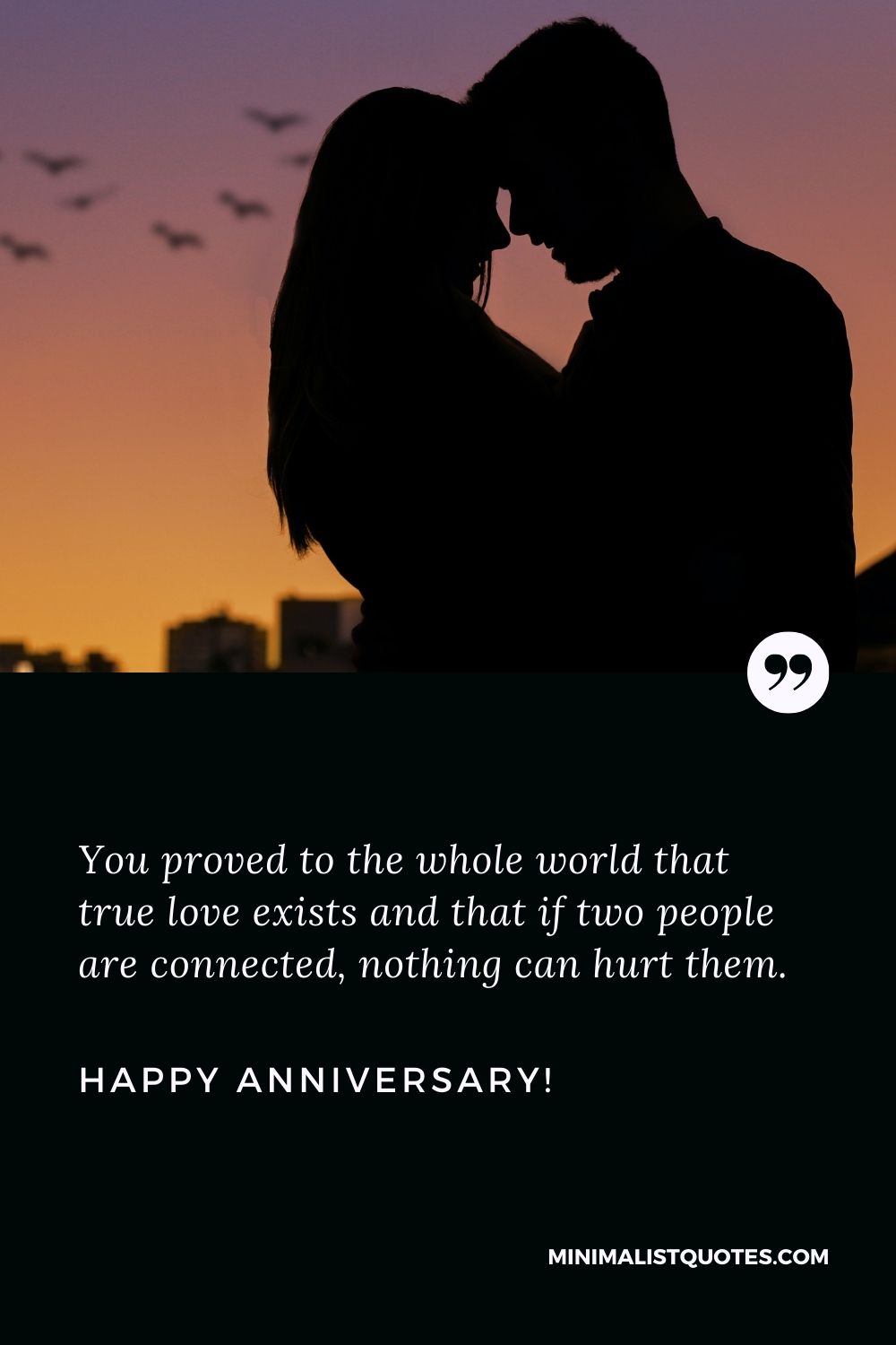 Wedding anniversary greetings: You proved to the whole world that true love exists and that if two people are connected, nothing can hurt them. Happy Anniversary!