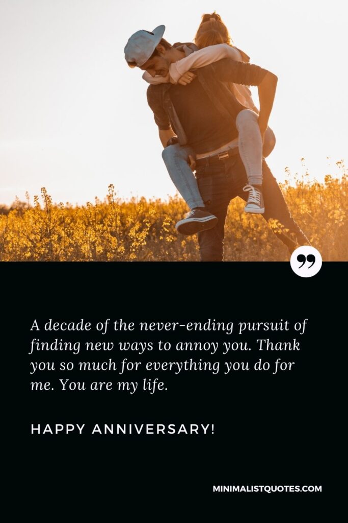 Wedding anniversary quotes for husband: A decade of the never-ending pursuit of finding new ways to annoy you. Thank you so much for everything you do for me. You are my life. Happy Anniversary!
