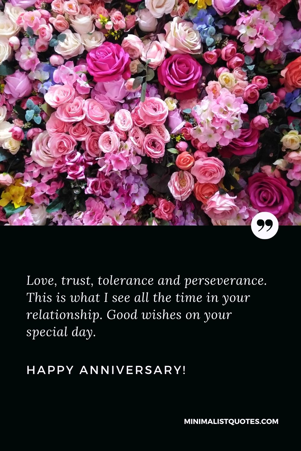 Wedding anniversary wishes for friend: Love, trust, tolerance and perseverance. This is what I see all the time in your relationship. Good wishes on your special day. Happy Anniversary!