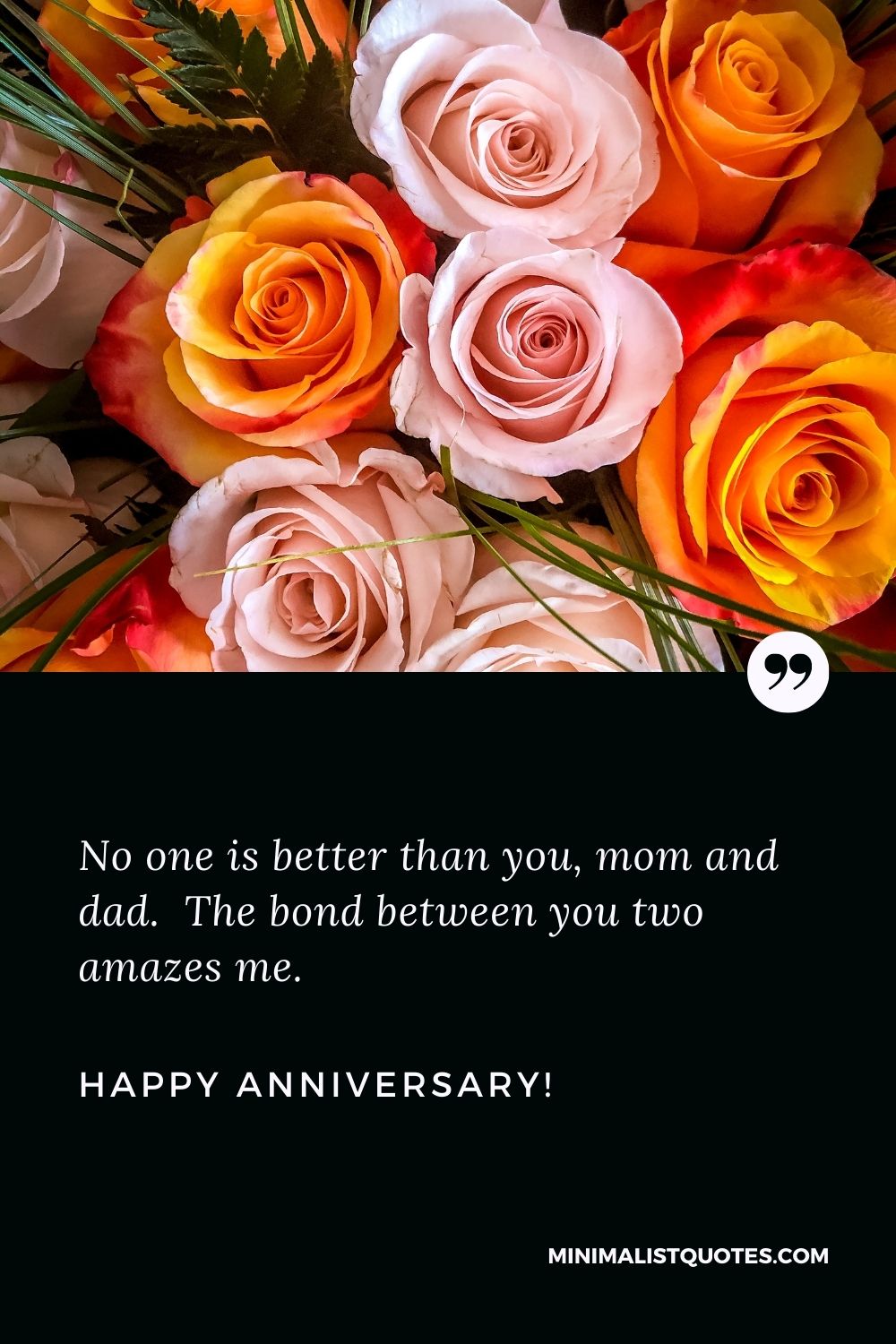 Wedding anniversary wishes for parents: No one is better than you, mom and dad. The bond between you two amazes me. Happy Anniversary!