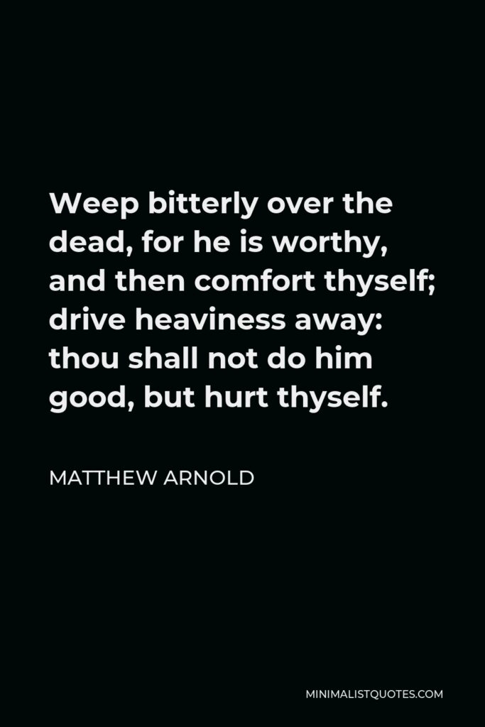 Matthew Arnold Quote - Weep bitterly over the dead, for he is worthy, and then comfort thyself; drive heaviness away: thou shall not do him good, but hurt thyself.