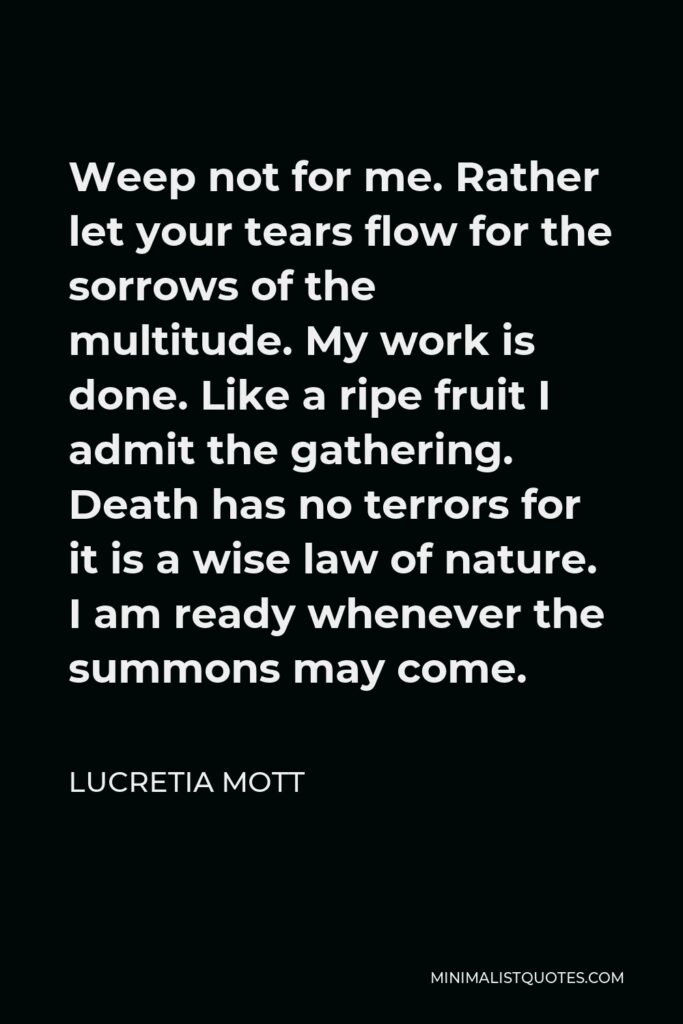 Lucretia Mott Quote - Weep not for me. Rather let your tears flow for the sorrows of the multitude. My work is done. Like a ripe fruit I admit the gathering. Death has no terrors for it is a wise law of nature. I am ready whenever the summons may come.