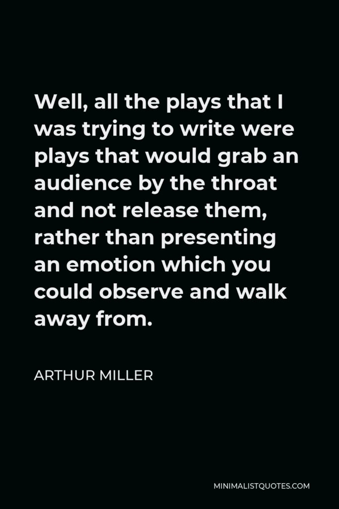 Arthur Miller Quote - Well, all the plays that I was trying to write were plays that would grab an audience by the throat and not release them, rather than presenting an emotion which you could observe and walk away from.