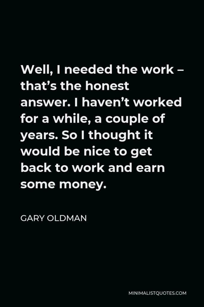 Gary Oldman Quote - Well, I needed the work – that’s the honest answer. I haven’t worked for a while, a couple of years. So I thought it would be nice to get back to work and earn some money.