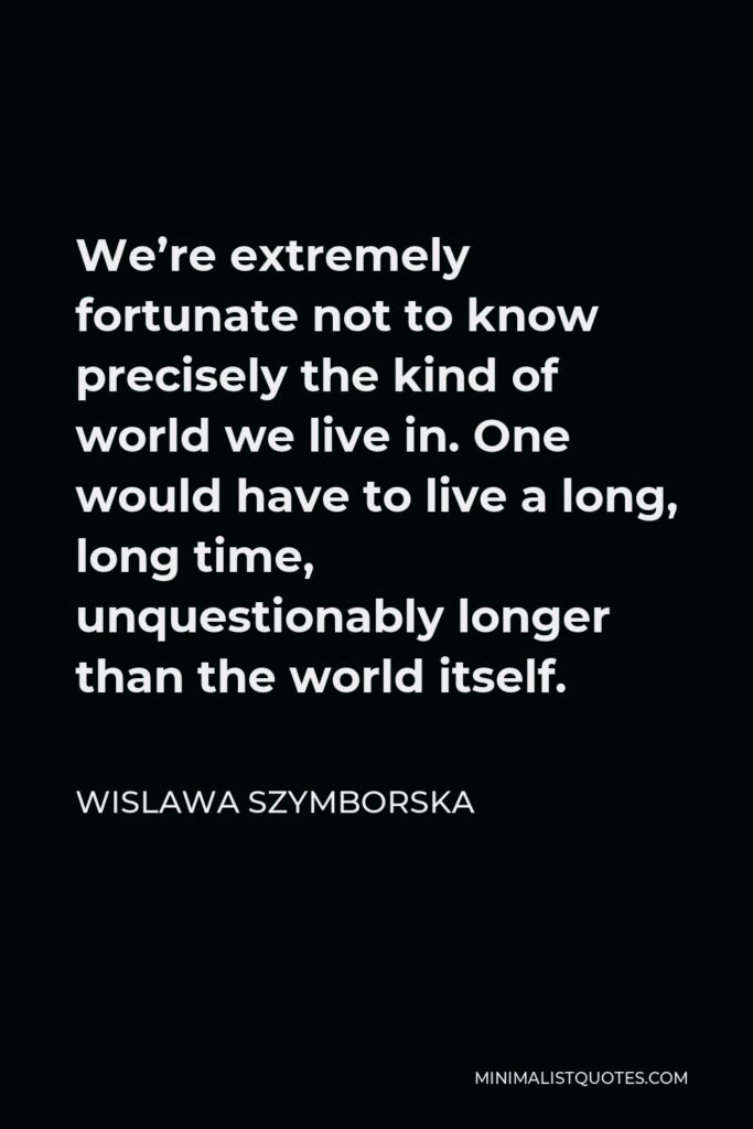 Wislawa Szymborska Quote - We’re extremely fortunate not to know precisely the kind of world we live in. One would have to live a long, long time, unquestionably longer than the world itself.