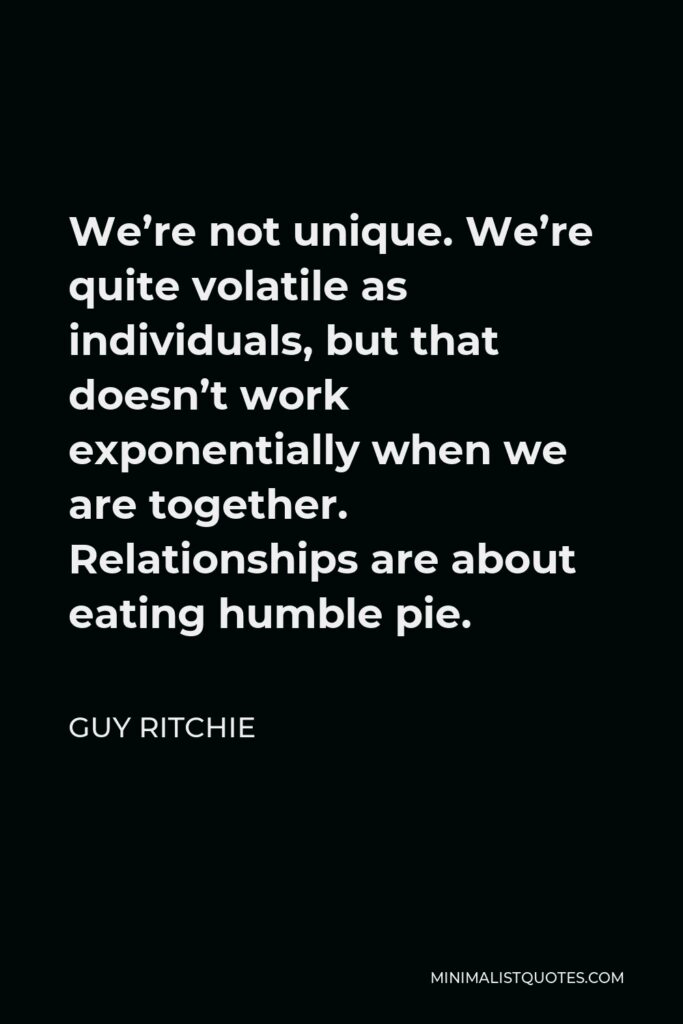 Guy Ritchie Quote - We’re not unique. We’re quite volatile as individuals, but that doesn’t work exponentially when we are together. Relationships are about eating humble pie.