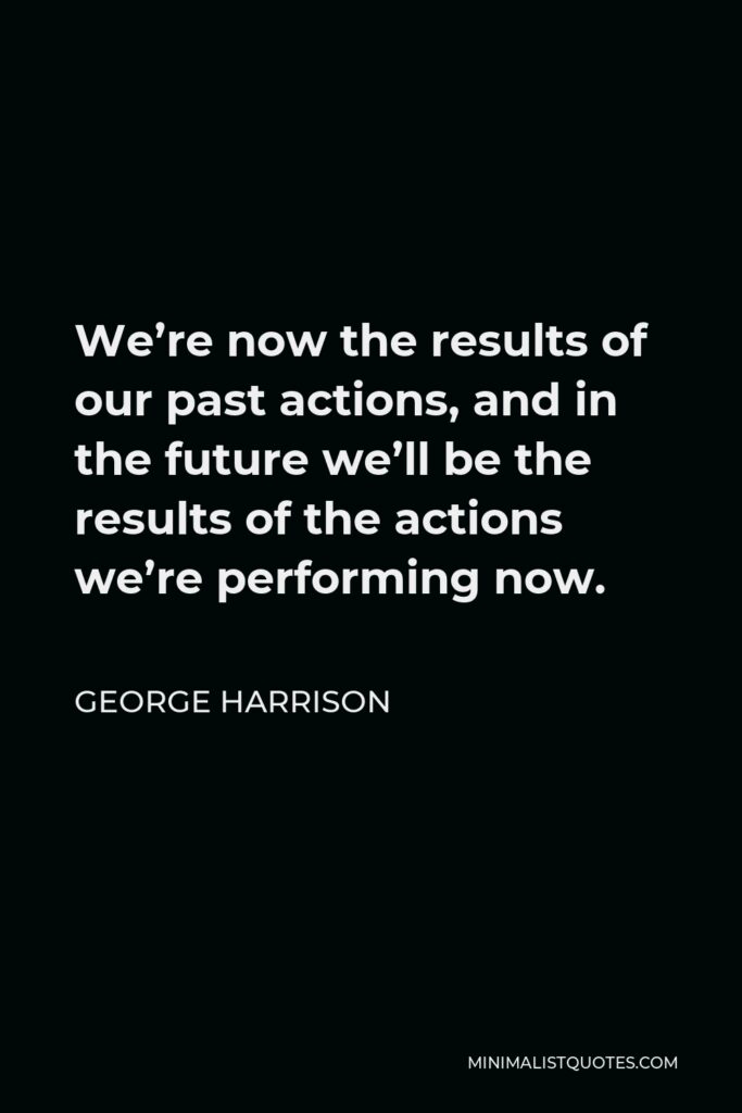 George Harrison Quote - We’re now the results of our past actions, and in the future we’ll be the results of the actions we’re performing now.